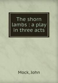 The shorn lambs : a play in three acts