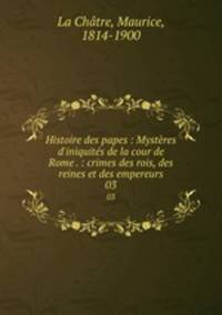 Histoire des papes : Mystres d`iniquits de la cour de Rome . : crimes des rois, des reines et des empereurs. 03