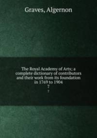 The Royal Academy of Arts; a complete dictionary of contributors and their work from its foundation in 1769 to 1904. 7