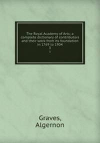 The Royal Academy of Arts; a complete dictionary of contributors and their work from its foundation in 1769 to 1904. 3