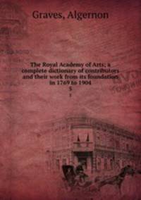 The Royal Academy of Arts; a complete dictionary of contributors and their work from its foundation in 1769 to 1904. 5