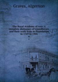 The Royal Academy of Arts; a complete dictionary of contributors and their work from its foundation in 1769 to 1904. 6