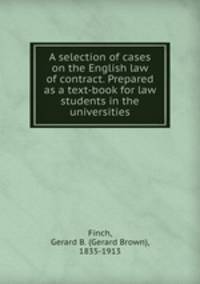 A selection of cases on the English law of contract. Prepared as a text-book for law students in the universities