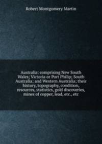 Australia: comprising New South Wales; Victoria or Port Philip; South Australia; and Western Australia; their history, topography, condition, resources, statistics, gold discoveries, mines of copper, lead, etc., etc