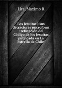 Los Jesuitas i sus detractores microform : refutacion del Codigo de los Jesuitas publicada en La Estrella de Chile