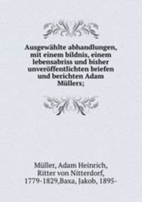 Ausgewahlte abhandlungen, mit einem bildnis, einem lebensabriss und bisher unveroffentlichten briefen und berichten Adam Mullers;