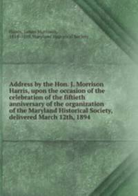 Address by the Hon. J. Morrison Harris, upon the occasion of the celebration of the fiftieth anniversary of the organization of the Maryland Historical Society, delivered March 12th, 1894