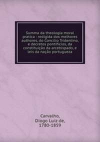 Summa da theologia moral pratica : redigida dos melhores authores, do Concilio Tridentino, e decretos pontificios, da constituicao da arcebispado, e leis da nacao portugueza