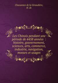 Les Chinois pendant une periode de 4458 annees : histoire, gouvernement, sciences, arts, commerce, industrie, navigation, moeurs et usages
