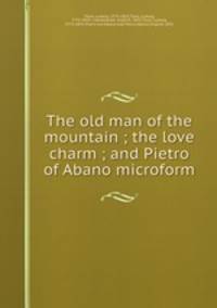 The old man of the mountain ; the love charm ; and Pietro of Abano microform