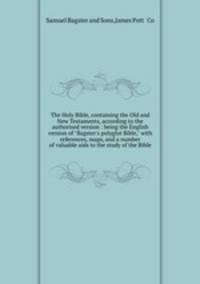 The Holy Bible, containing the Old and New Testaments, according to the authorised version : being the English version of "Bagster`s polyglot Bible," with references, maps, and a number of valuable aids to the study of the Bible