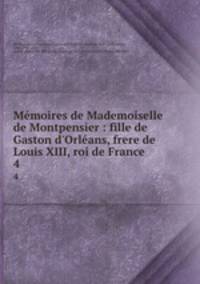 Mmoires de Mademoiselle de Montpensier : fille de Gaston d`Orlans, frere de Louis XIII, roi de France. 4