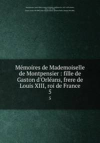 Mmoires de Mademoiselle de Montpensier : fille de Gaston d`Orlans, frere de Louis XIII, roi de France. 5