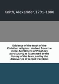 Evidence of the truth of the Christian religion : derived from the literal fulfillment of Prophecy, particularly as illustrated by the history of the Jews, and by the discoveries of recent travellers