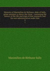 Memoirs of Maximilian de Bethune, duke of Sully, prime minister to Henry the Great : containing the history of the life and reign of that monarch, and his own administration under him. 3