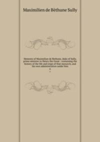 Memoirs of Maximilian de Bethune, duke of Sully, prime minister to Henry the Great : containing the history of the life and reign of that monarch, and his own administration under him. 6