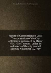 Report of Commission on Local Transportation of the City of Chicago, appointed by Mayor W.M. Hale Thomas : under an ordinance of the city council adopted November 10, 1919