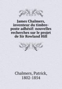 James Chalmers, inventeur du timbre-poste adhesif: nouvelles recherches sur le projet de Sir Rowland Hill