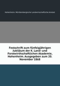 Festschrift zum funfzigjahrigen Jubilaum der K. Land- und Forstwirthschaftlichen Akademie, Hohenheim. Ausgegeben zum 20. November 1868