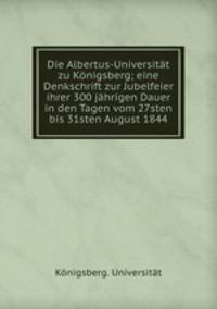 Die Albertus-Universitat zu Konigsberg; eine Denkschrift zur Jubelfeier ihrer 300 jahrigen Dauer in den Tagen vom 27sten bis 31sten August 1844