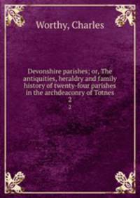 Devonshire parishes; or, The antiquities, heraldry and family history of twenty-four parishes in the archdeaconry of Totnes. 2