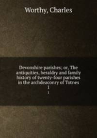 Devonshire parishes; or, The antiquities, heraldry and family history of twenty-four parishes in the archdeaconry of Totnes. 1