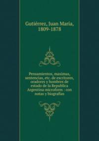 Pensamientos, maximas, sentencias, etc. de escritores, oradores y hombres de estado de la Republica Argentina microform : con notas y biografias