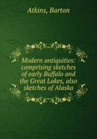Modern antiquities: comprising sketches of early Buffalo and the Great Lakes, also sketches of Alaska