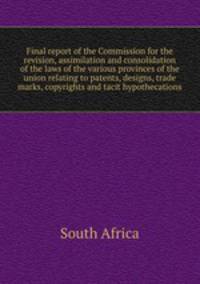 Final report of the Commission for the revision, assimilation and consolidation of the laws of the various provinces of the union relating to patents, designs, trade marks, copyrights and tacit hypothecations
