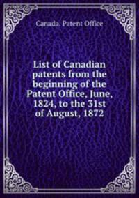 List of Canadian patents from the beginning of the Patent Office, June, 1824, to the 31st of August, 1872