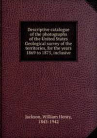 Descriptive catalogue of the photographs of the United States Geological survey of the territories, for the years 1869 to 1875, inclusive