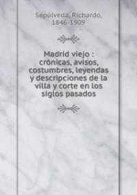 Madrid viejo : cronicas, avisos, costumbres, leyendas y descripciones de la villa y corte en los siglos pasados
