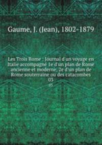 Les Trois Rome : Journal d`un voyage en Italie accompagn 1e d`un plan de Rome ancienne et moderne, 2e d`un plan de Rome souterraine ou des catacombes. 03