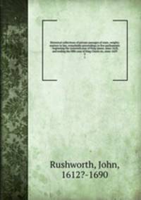 Historical collections of private passages of state, weighty matters in law, remarkable proceedings in five parliaments : beginning the sixteenth year of King James. anno 1618, and ending the fifth year of King Charls sic, anno 1629. 2
