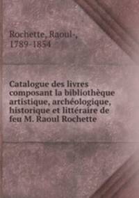 Catalogue des livres composant la bibliotheque artistique, archeologique, historique et litteraire de feu M. Raoul Rochette