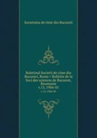 Buletinul Societii de ciine din Bucureci, Roma = Bulletin de la Soci des sciences de Bucarest, Roumanie. v.13, 1904-05