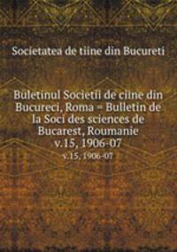 Buletinul Societii de ciine din Bucureci, Roma = Bulletin de la Soci des sciences de Bucarest, Roumanie. v.15, 1906-07