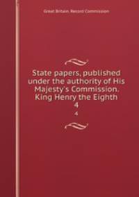 State papers, published under the authority of His Majesty`s Commission. King Henry the Eighth. 4