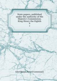 State papers, published under the authority of His Majesty`s Commission. King Henry the Eighth. 9