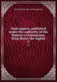 State papers, published under the authority of His Majesty`s Commission. King Henry the Eighth. 3