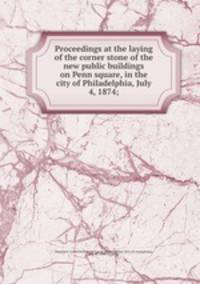 Proceedings at the laying of the corner stone of the new public buildings on Penn square, in the city of Philadelphia, July 4, 1874;
