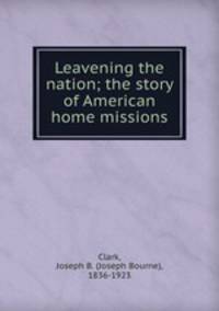 Leavening the nation; the story of American home missions