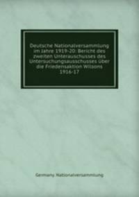 Deutsche Nationalversammlung im Jahre 1919-20: Bericht des zweiten Unterauschusses des Untersuchungsausschusses uber die Friedensaktion Wilsons 1916-17