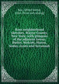 Rose neighborhood sketches. Wayne County, New York; with glimpses of the adjacent towns; Butler, Wolcott, Huron, Sodus, Lyons and Savannah
