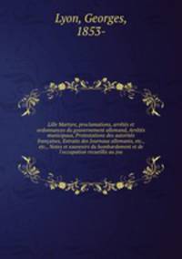 Lille Martyre, proclamations, arretes et ordonnances du gouvernement allemand, Arretes municipaux, Protestations des autorites francaises, Extraits des Journaux allemanis, etc., etc., Notes et souvenirs du bombardement et de l