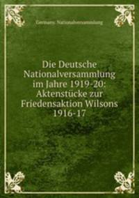 Die Deutsche Nationalversammlung im Jahre 1919-20: Aktenstucke zur Friedensaktion Wilsons 1916-17