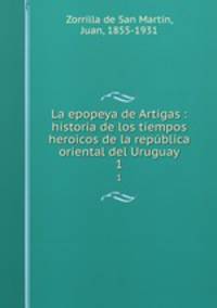 La epopeya de Artigas : historia de los tiempos heroicos de la repblica oriental del Uruguay. 1
