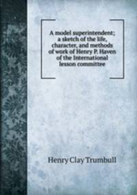 A model superintendent; a sketch of the life, character, and methods of work of Henry P. Haven of the International lesson committee