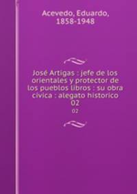 Jos Artigas : jefe de los orientales y protector de los pueblos libros : su obra cvica : alegato historico. 02