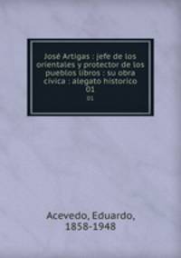 Jos Artigas : jefe de los orientales y protector de los pueblos libros : su obra cvica : alegato historico. 01